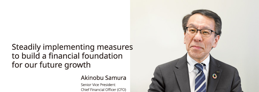 Steadily implementing measures to build a financial foundation for our future growth Akinobu Samura Senior Vice President Chief Financial Officer (CFO)