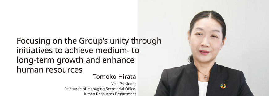 Focusing on the Group’s unity through initiatives to achieve medium- to long-term growth and enhance human resources Tomoko Hirata Vice President In charge of managing Secretarial Office, Human Resources Department
