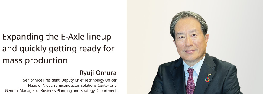 Expanding the E-Axle lineup and quickly getting ready for mass production Ryuji Omura Senior Vice President, Deputy Chief Technology Officer Head of Nidec Semiconductor Solutions Center and General Manager of Business Planning and Strategy Department