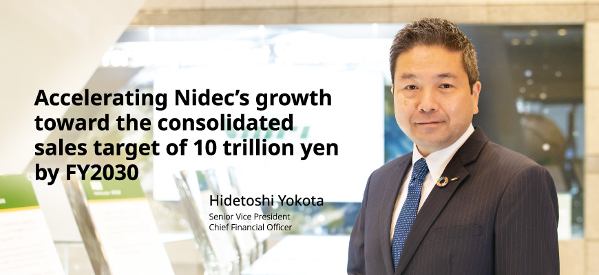 Accelerating Nidec’s growth  toward the consolidated  sales target of 10 trillion yen by FY2030 Hidetoshi Yokota Senior Vice President Chief Financial Officer