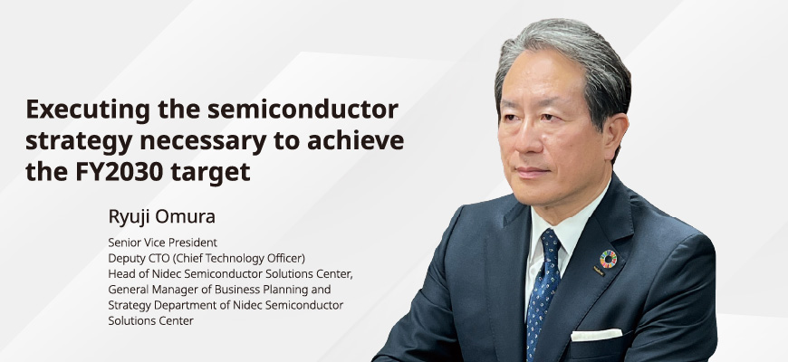 Executing the semiconductor strategy necessary to achieve the FY2030 target Ryuji Omura, Senior Vice President Deputy CTO (Chief Technology Officer) Head of Nidec Semiconductor Solutions Center, General Manager of Business Planning and Strategy Department of Nidec Semiconductor Solutions Center