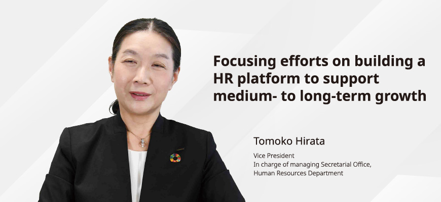 Focusing efforts on building a HR platform to support medium- to long-term growth Tomoko Hirata Vice President In charge of managing Secretarial Office, Human Resources Department