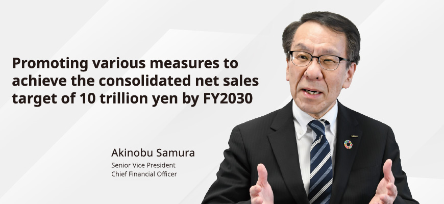 Promoting various measures to achieve the consolidated net sales target of 10 trillion yen by FY2030 Akinobu Samura Senior Vice President Chief Financial Officer
