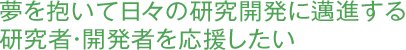 夢を抱いて日々の研究開発に邁進する研究者・開発者を応援したい