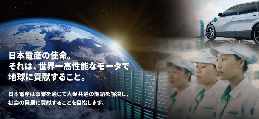 日本電産の使命。それは、世界一高性能なモータで地球に貢献すること。日本電産は事業を通じて人類共通の課題を解決し、社会の発展に貢献することを目指します。